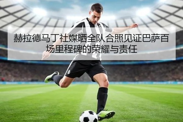 赫拉德马丁社媒晒全队合照见证巴萨百场里程碑的荣耀与责任 - QiusuSports